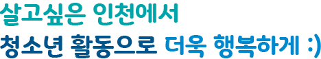 살고싶은 인천에서 청소년 활동으로 더욱 행복하게 :)